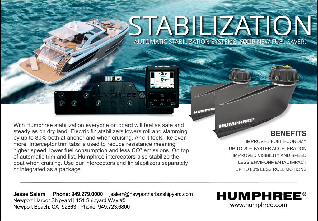 www.humphree.com  Jesse Salem  |  Phone: 949.279.0000  |  jsalem@newportharborshipyard.com Newport Harbor Shipyard | 151 Shipyard Way #5 Newport Beach, CA  92663 | Phone: 949.723.6800   With Humphree stabilization everyone on board will feel as safe and steady as on dry land. Electric ﬁn stabilizers lowers roll and slamming by up to 80% both at anchor and when cruising. And it feels like even more. Interceptor trim tabs is used to reduce resistance meaning higher speed, lower fuel consumption and less CO emissions. On top of automatic trim and list, Humphree interceptors also stabilize the boat when cruising. Use our interceptors and ﬁn stabilizers separately or integrated as a package.  BENEFITS IMPROVED FUEL ECONOMY UP TO 25% FASTER ACCELERATION IMPROVED VISIBILITY AND SPEED LESS ENVIRONMENTAL IMPACT UP TO 80% LESS ROLL MOTIONS STABILIZATION AUTOMATIC STABILIZATION SYSTEMS. YOUR NEW FUEL SAVER.