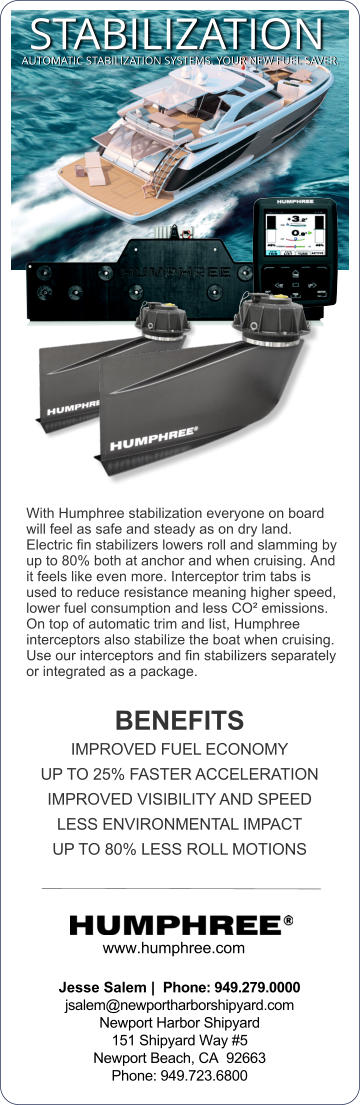 www.humphree.com  Jesse Salem |  Phone: 949.279.0000  jsalem@newportharborshipyard.com Newport Harbor Shipyard  151 Shipyard Way #5 Newport Beach, CA  92663  Phone: 949.723.6800   With Humphree stabilization everyone on board will feel as safe and steady as on dry land. Electric ﬁn stabilizers lowers roll and slamming by up to 80% both at anchor and when cruising. And it feels like even more. Interceptor trim tabs is used to reduce resistance meaning higher speed, lower fuel consumption and less CO emissions. On top of automatic trim and list, Humphree interceptors also stabilize the boat when cruising. Use our interceptors and ﬁn stabilizers separately or integrated as a package.  BENEFITS IMPROVED FUEL ECONOMY UP TO 25% FASTER ACCELERATION IMPROVED VISIBILITY AND SPEED LESS ENVIRONMENTAL IMPACT UP TO 80% LESS ROLL MOTIONS STABILIZATION AUTOMATIC STABILIZATION SYSTEMS. YOUR NEW FUEL SAVER.